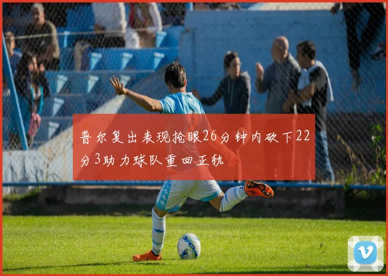 普尔复出表现抢眼26分钟内砍下22分3助力球队重回正轨
