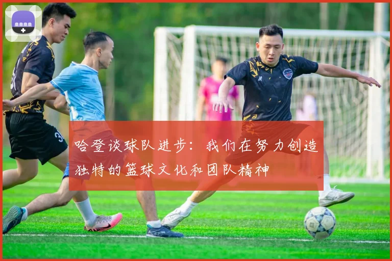 哈登谈球队进步：我们在努力创造独特的篮球文化和团队精神