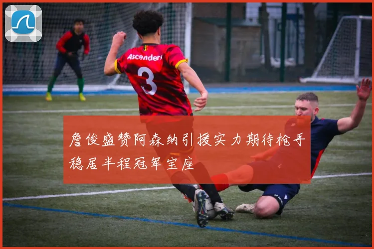 詹俊盛赞阿森纳引援实力期待枪手稳居半程冠军宝座