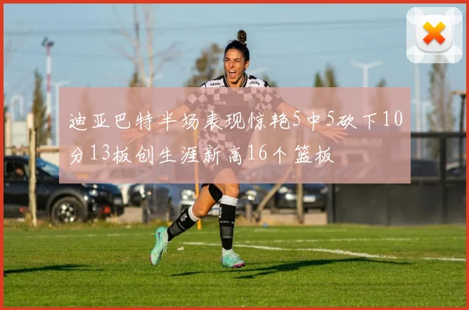 迪亚巴特半场表现惊艳5中5砍下10分13板创生涯新高16个篮板