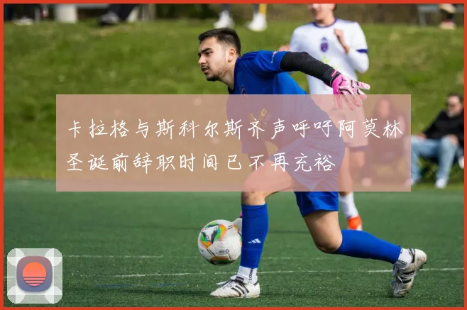 卡拉格与斯科尔斯齐声呼吁阿莫林圣诞前辞职时间已不再充裕