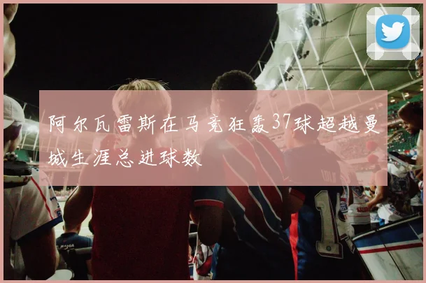 阿尔瓦雷斯在马竞狂轰37球超越曼城生涯总进球数