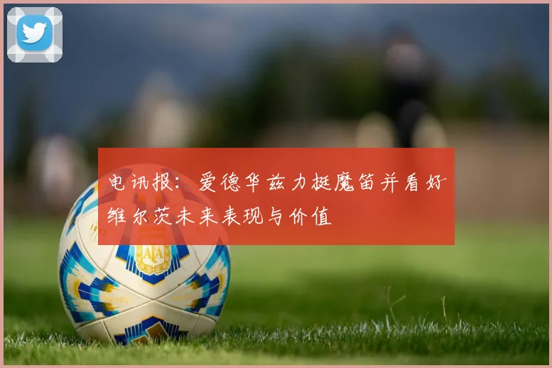 电讯报：爱德华兹力挺魔笛并看好维尔茨未来表现与价值