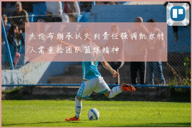 杰伦布朗承认失利责任强调凯尔特人需重拾团队篮球精神