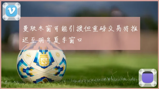曼联冬窗可能引援但重磅交易将推迟至明年夏季窗口