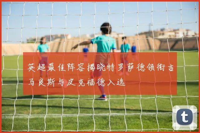 英超最佳阵容揭晓特罗萨德领衔吉马良斯与皮克福德入选