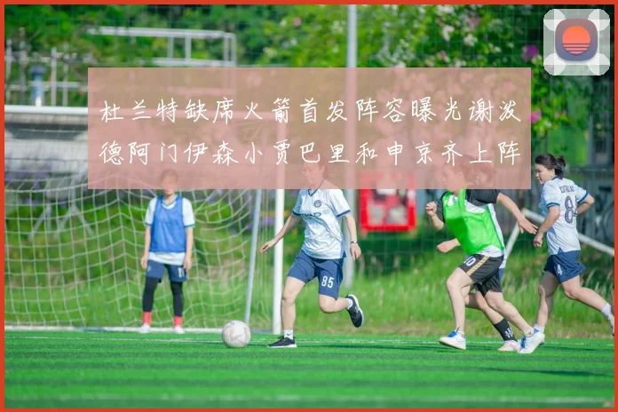 杜兰特缺席火箭首发阵容曝光谢泼德阿门伊森小贾巴里和申京齐上阵