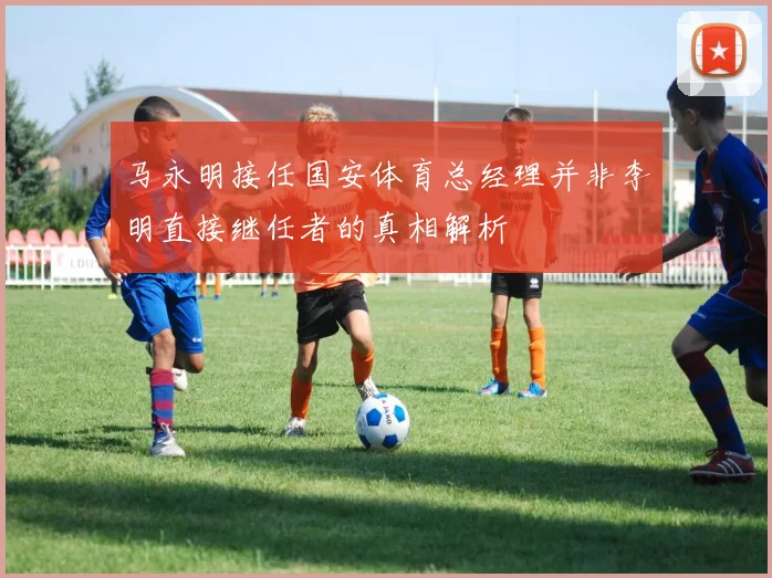 马永明接任国安体育总经理并非李明直接继任者的真相解析