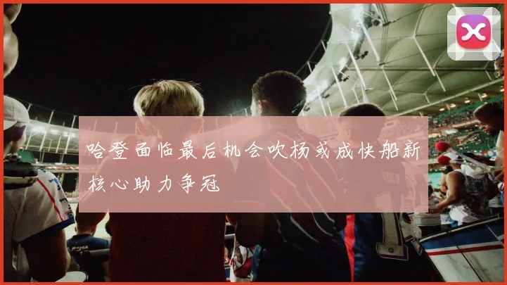 哈登面临最后机会吹杨或成快船新核心助力争冠