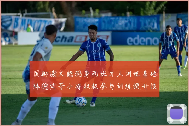 国脚谢文能现身西班牙人训练基地韩德宝等小将积极参与训练提升技艺