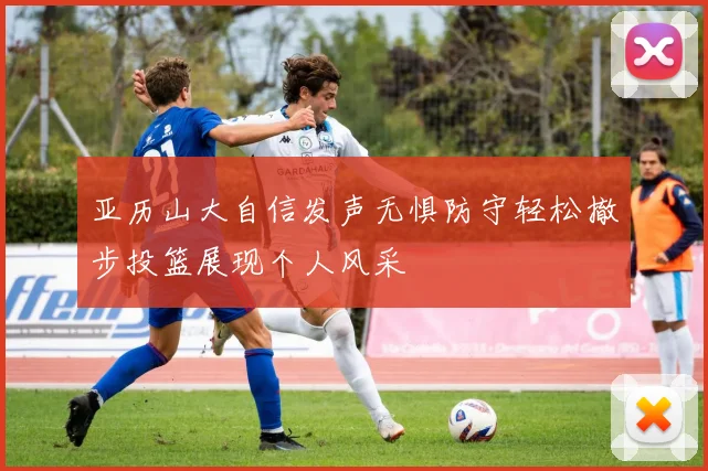 亚历山大自信发声无惧防守轻松撤步投篮展现个人风采