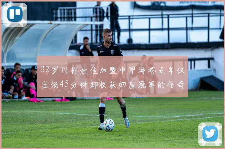 32岁门将杜佳加盟中甲海港五年仅出场45分钟却收获四座冠军的传奇经历