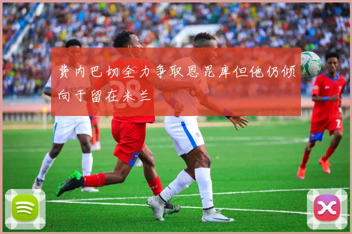 费内巴切全力争取恩昆库但他仍倾向于留在米兰