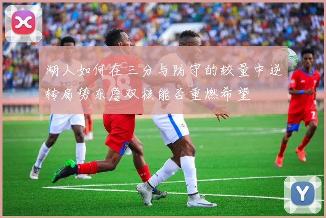 湖人如何在三分与防守的较量中逆转局势东詹双核能否重燃希望