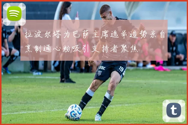 拉波尔塔为巴萨主席选举造势亲自烹制通心粉吸引支持者聚焦