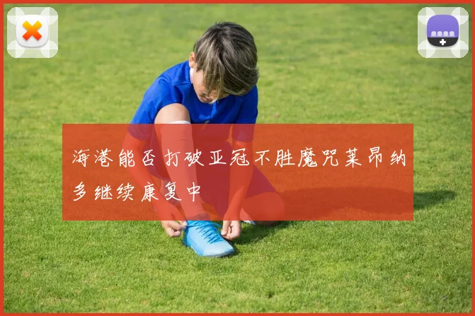 海港能否打破亚冠不胜魔咒莱昂纳多继续康复中