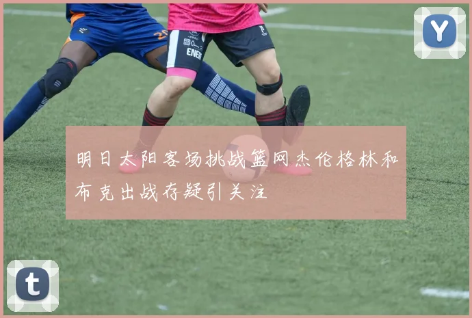 明日太阳客场挑战篮网杰伦格林和布克出战存疑引关注