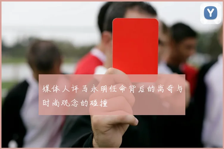 媒体人评马永明任命背后的离奇与时尚观念的碰撞