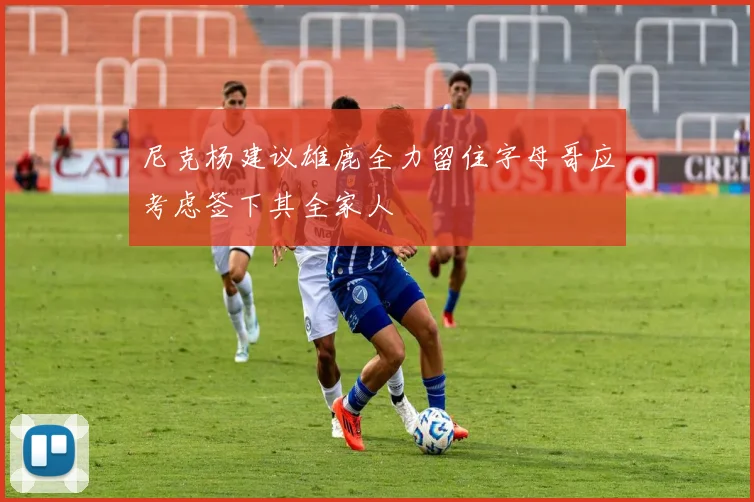 尼克杨建议雄鹿全力留住字母哥应考虑签下其全家人