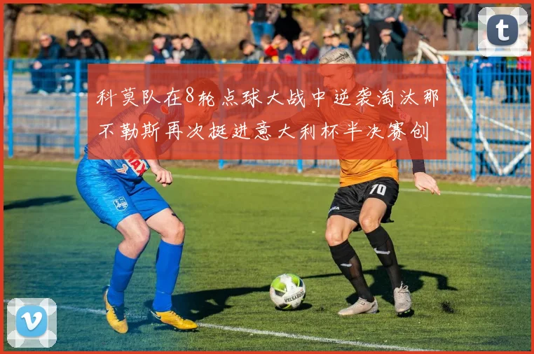 科莫队在8轮点球大战中逆袭淘汰那不勒斯再次挺进意大利杯半决赛创造历史