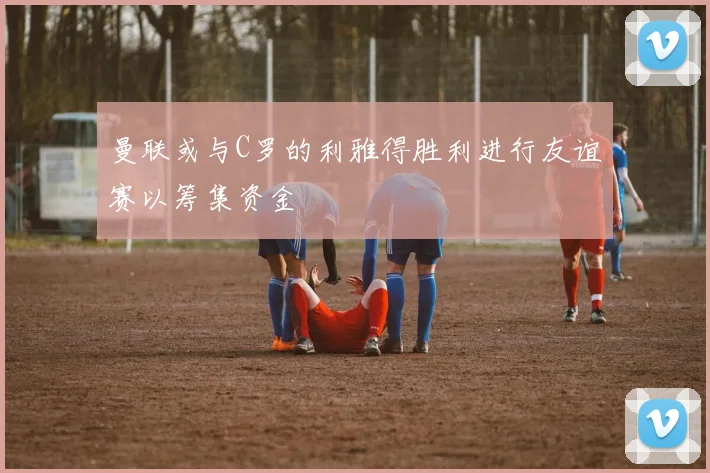 曼联或与C罗的利雅得胜利进行友谊赛以筹集资金