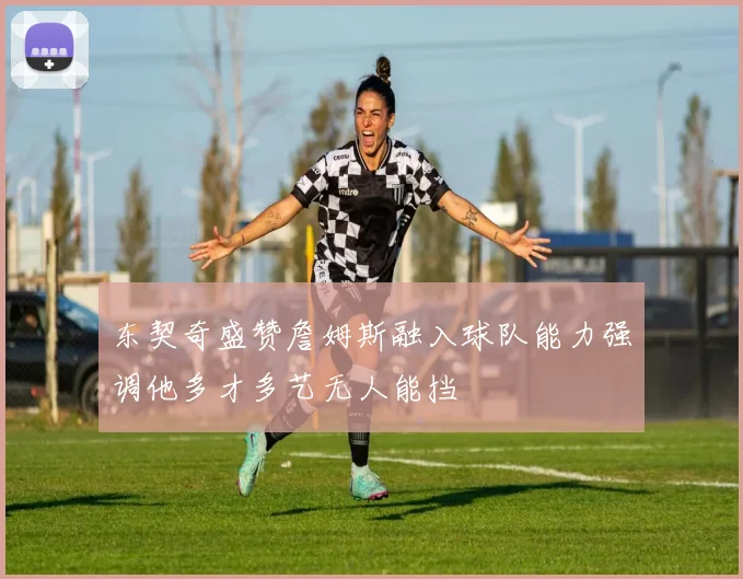 东契奇盛赞詹姆斯融入球队能力强调他多才多艺无人能挡