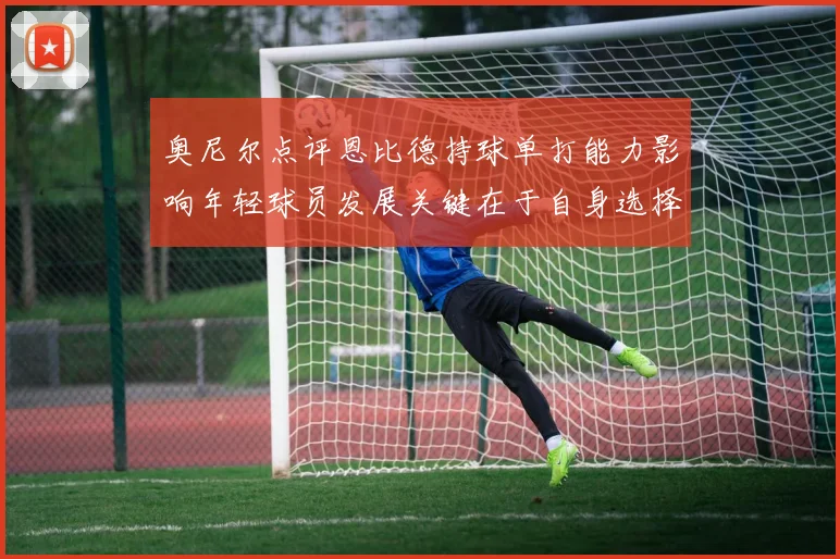 奥尼尔点评恩比德持球单打能力影响年轻球员发展关键在于自身选择