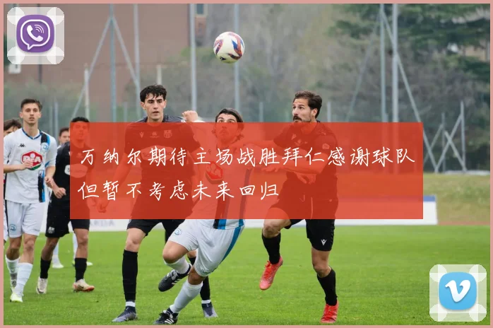万纳尔期待主场战胜拜仁感谢球队但暂不考虑未来回归