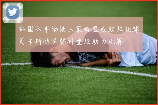 韩国队半场换人策略显成效归化球员卡斯特罗替补登场助力比赛