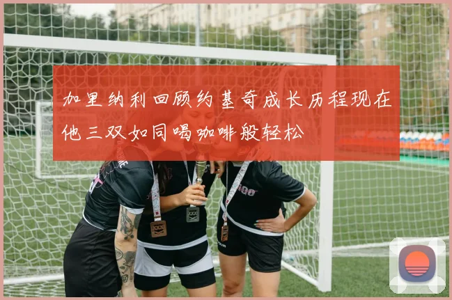 加里纳利回顾约基奇成长历程现在他三双如同喝咖啡般轻松