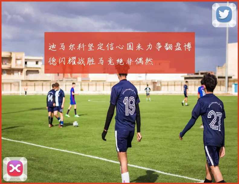迪马尔科坚定信心国米力争翻盘博德闪耀战胜马竞绝非偶然
