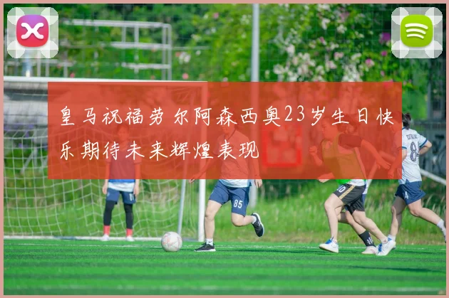 皇马祝福劳尔阿森西奥23岁生日快乐期待未来辉煌表现