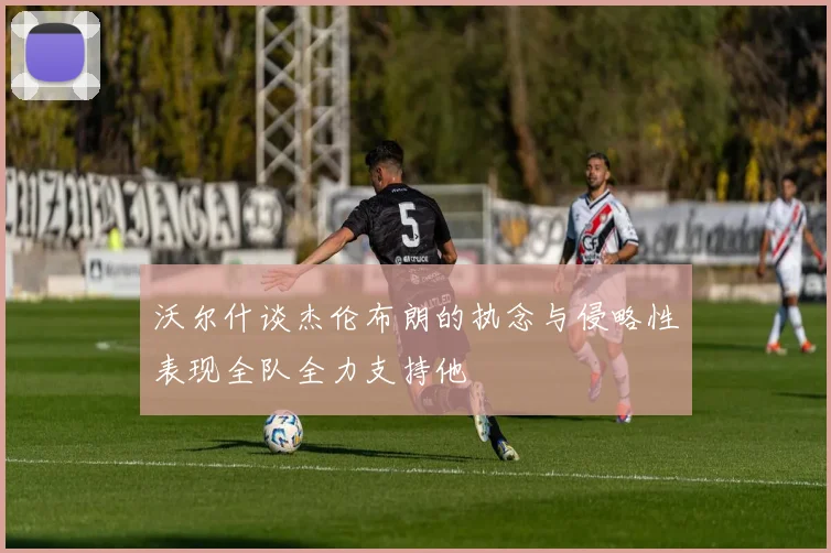 沃尔什谈杰伦布朗的执念与侵略性表现全队全力支持他