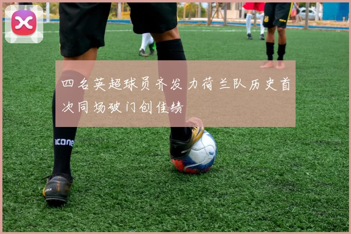 四名英超球员齐发力荷兰队历史首次同场破门创佳绩