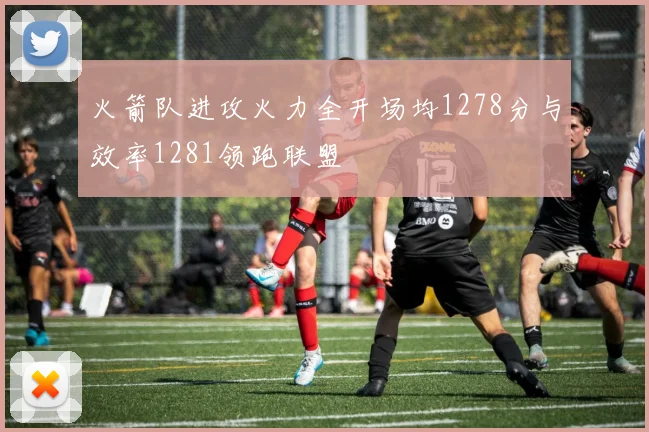 火箭队进攻火力全开场均1278分与效率1281领跑联盟