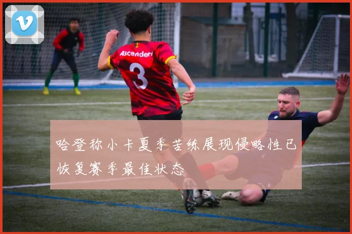 哈登称小卡夏季苦练展现侵略性已恢复赛季最佳状态
