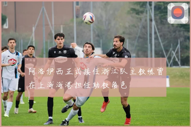 阿洛伊西正式接任浙江队主教练曾在上海海港担任助教角色