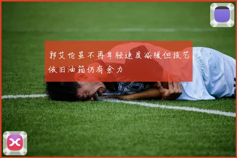 郭艾伦虽不再年轻速度减缓但技艺依旧油箱仍有余力