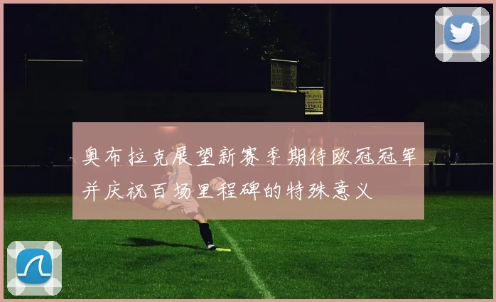 奥布拉克展望新赛季期待欧冠冠军并庆祝百场里程碑的特殊意义