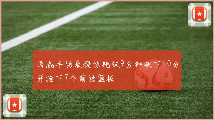 马威半场表现惊艳仅9分钟砍下10分并抢下7个前场篮板
