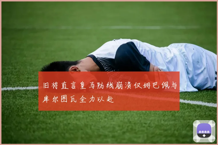旧将直言皇马防线崩溃仅姆巴佩与库尔图瓦全力以赴