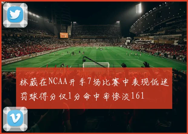 林葳在NCAA开季7场比赛中表现低迷罚球得分仅1分命中率惨淡161