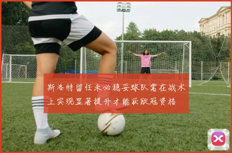 斯洛特留任未必稳妥球队需在战术上实现显著提升才能获欧冠资格