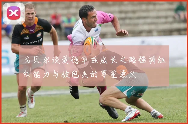戈贝尔谈爱德华兹成长之路强调组织能力与被包夹的尊重意义