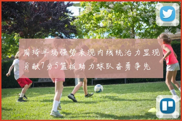 周琦半场强势表现内线统治力显现贡献7分5篮板助力球队奋勇争先