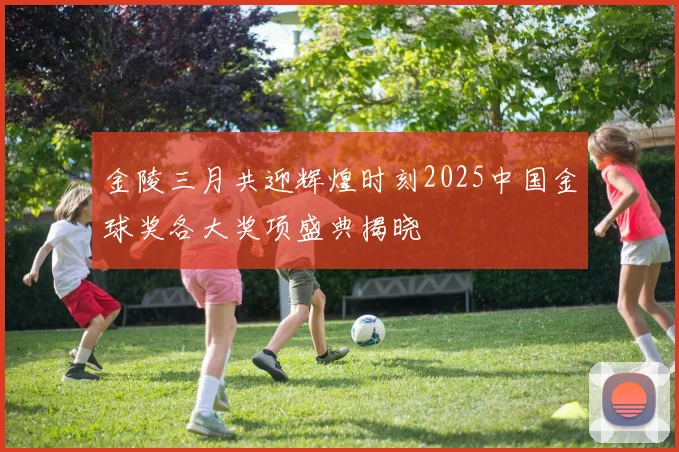 金陵三月共迎辉煌时刻2025中国金球奖各大奖项盛典揭晓